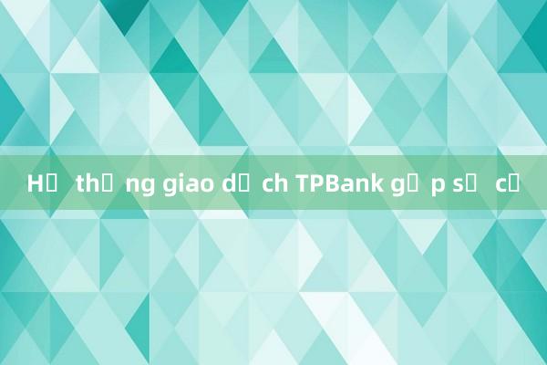 Hệ thống giao dịch TPBank gặp sự cố