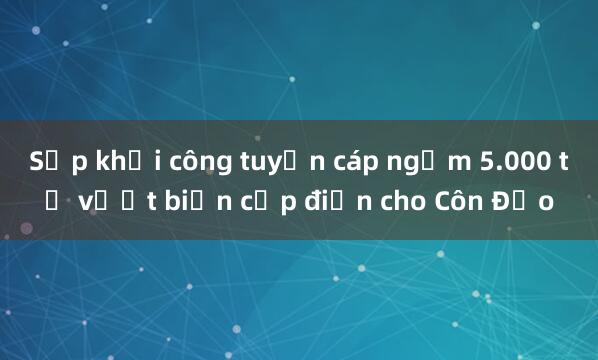 Sắp khởi công tuyến cáp ngầm 5.000 tỷ vượt biển cấp điện cho Côn Đảo