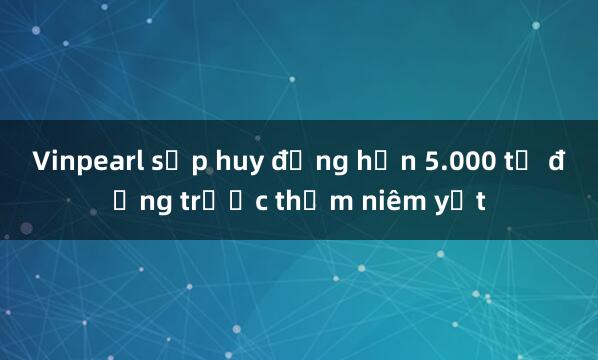 Vinpearl sắp huy động hơn 5.000 tỷ đồng trước thềm niêm yết