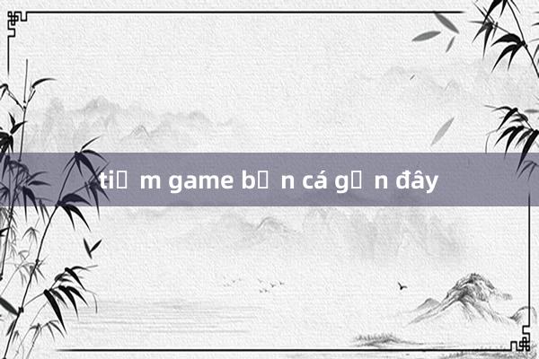 tiệm game bắn cá gần đây