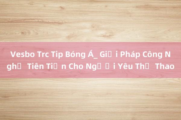 Vesbo Trc Tip Bóng Á_ Giải Pháp Công Nghệ Tiên Tiến Cho Người Yêu Thể Thao