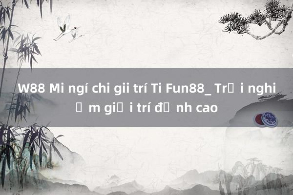 W88 Mi ngí chi gii trí Ti Fun88_ Trải nghiệm giải trí đỉnh cao