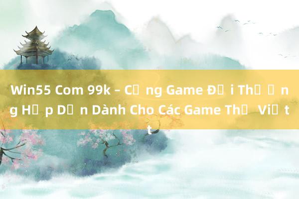 Win55 Com 99k – Cổng Game Đổi Thưởng Hấp Dẫn Dành Cho Các Game Thủ Việt