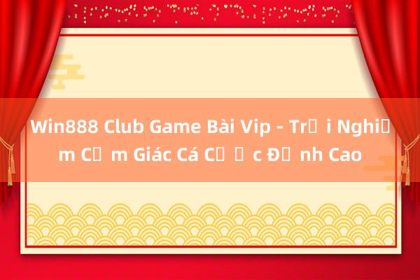 Win888 Club Game Bài Vip - Trải Nghiệm Cảm Giác Cá Cược Đỉnh Cao