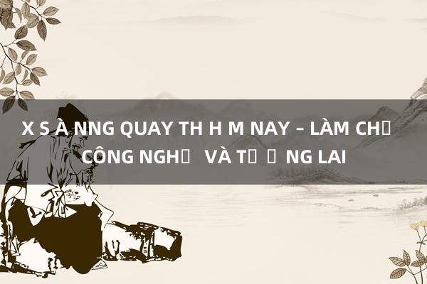 X S À NNG QUAY TH H M NAY – LÀM CHỦ CÔNG NGHỆ VÀ TƯƠNG LAI