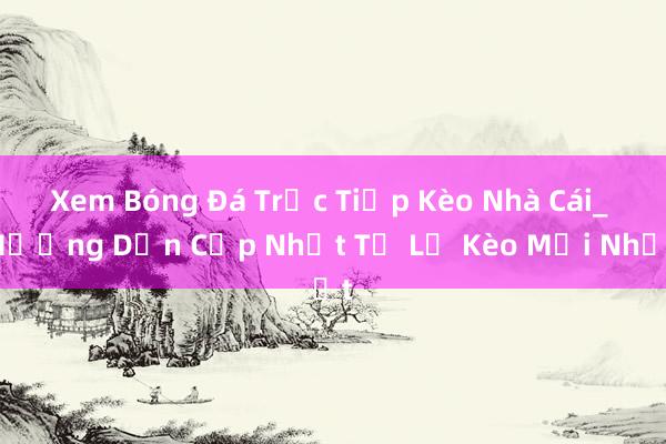 Xem Bóng Đá Trực Tiếp Kèo Nhà Cái_ Hướng Dẫn Cập Nhật Tỷ Lệ Kèo Mới Nhất