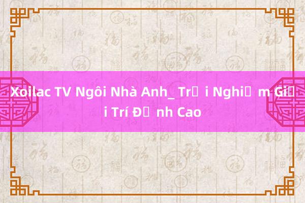 Xoilac TV Ngôi Nhà Anh_ Trải Nghiệm Giải Trí Đỉnh Cao