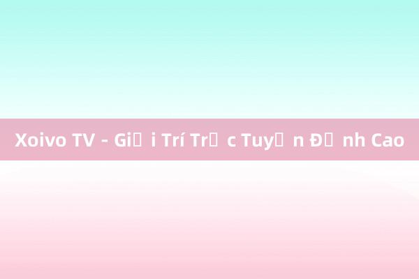 Xoivo TV - Giải Trí Trực Tuyến Đỉnh Cao