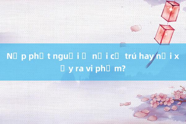 Nộp phạt nguội ở nơi cư trú hay nơi xảy ra vi phạm?