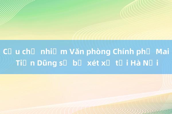 Cựu chủ nhiệm Văn phòng Chính phủ Mai Tiến Dũng sẽ bị xét xử tại Hà Nội