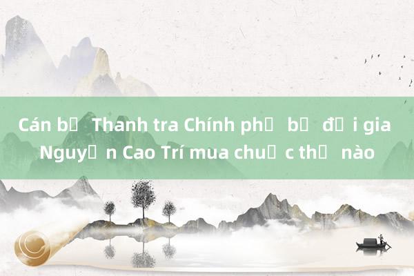 Cán bộ Thanh tra Chính phủ bị đại gia Nguyễn Cao Trí mua chuộc thế nào