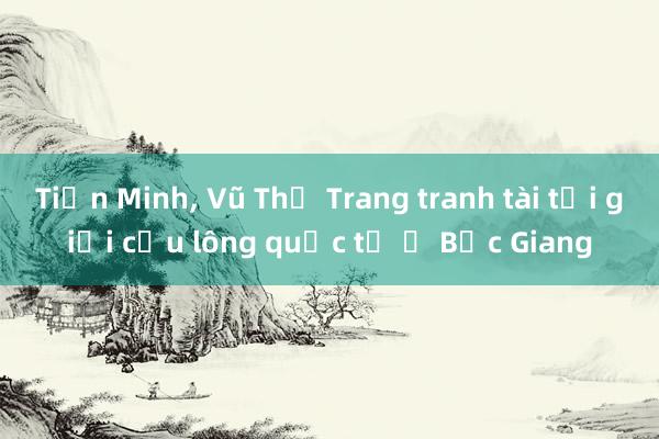 Tiến Minh， Vũ Thị Trang tranh tài tại giải cầu lông quốc tế ở Bắc Giang