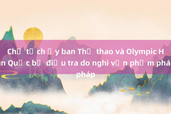 Chủ tịch Ủy ban Thể thao và Olympic Hàn Quốc bị điều tra do nghi vấn phạm pháp