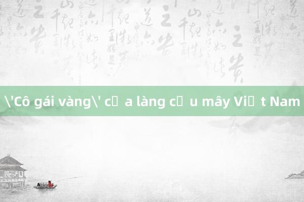 'Cô gái vàng' của làng cầu mây Việt Nam