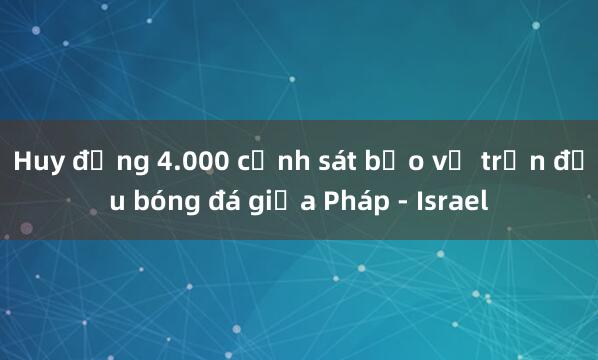 Huy động 4.000 cảnh sát bảo vệ trận đấu bóng đá giữa Pháp - Israel