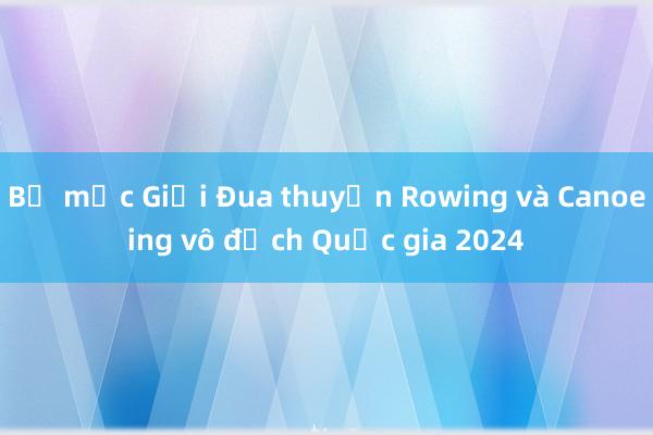 Bế mạc Giải Đua thuyền Rowing và Canoeing vô địch Quốc gia 2024 