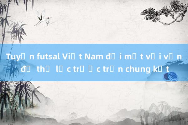 Tuyển futsal Việt Nam đối mặt với vấn đề thể lực trước trận chung kết