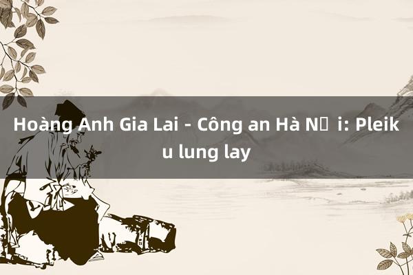 Hoàng Anh Gia Lai - Công an Hà Nội: Pleiku lung lay