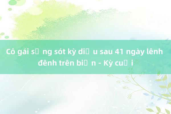 Cô gái sống sót kỳ diệu sau 41 ngày lênh đênh trên biển - Kỳ cuối