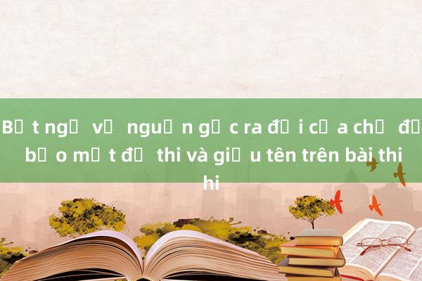 Bất ngờ về nguồn gốc ra đời của chế độ bảo mật đề thi và giấu tên trên bài thi