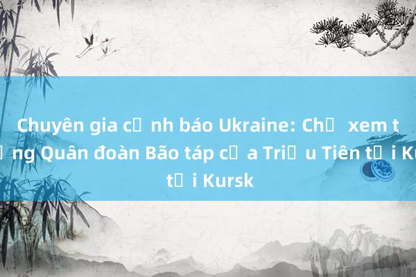 Chuyên gia cảnh báo Ukraine: Chớ xem thường Quân đoàn Bão táp của Triều Tiên tại Kursk