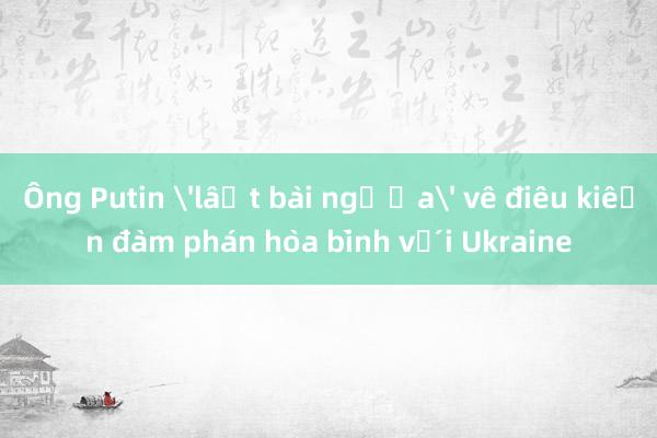 Ông Putin 'lật bài ngửa' về điều kiện đàm phán hòa bình với Ukraine