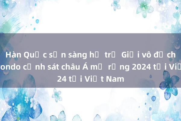 Hàn Quốc sẵn sàng hỗ trợ Giải vô địch Taekwondo cảnh sát châu Á mở rộng 2024 tại Việt Nam