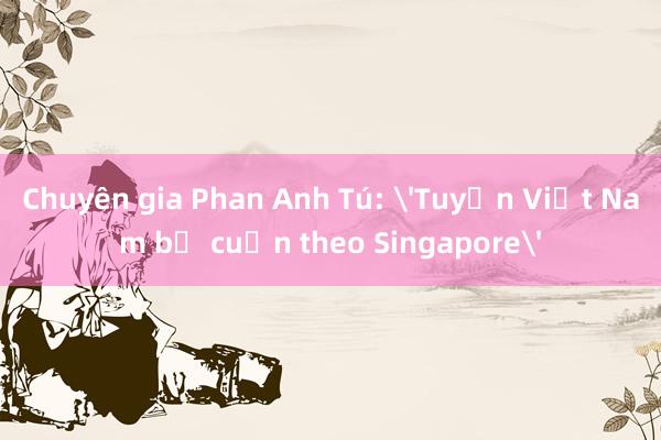 Chuyên gia Phan Anh Tú: 'Tuyển Việt Nam bị cuốn theo Singapore'