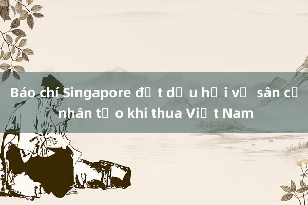 Báo chí Singapore đặt dấu hỏi về sân cỏ nhân tạo khi thua Việt Nam