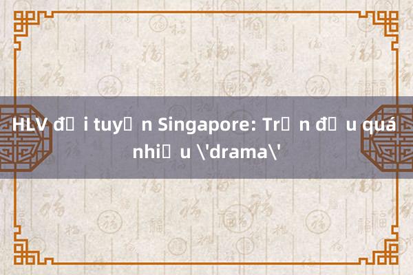 HLV đội tuyển Singapore: Trận đấu quá nhiều 'drama'