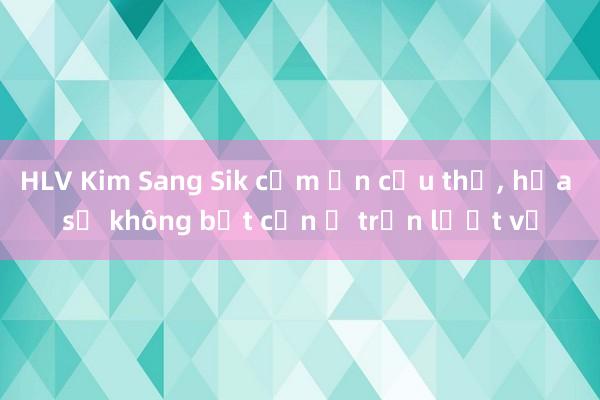 HLV Kim Sang Sik cảm ơn cầu thủ， hứa sẽ không bất cẩn ở trận lượt về