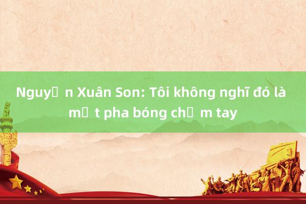 Nguyễn Xuân Son: Tôi không nghĩ đó là một pha bóng chạm tay