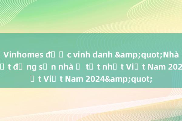 Vinhomes được vinh danh &quot;Nhà phát triển bất động sản nhà ở tốt nhất Việt Nam 2024&quot;