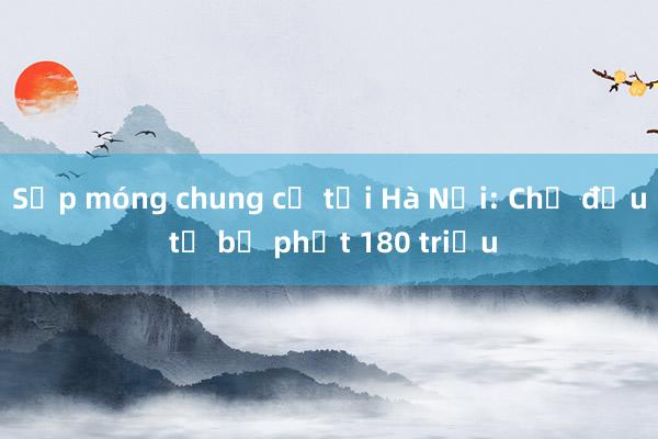 Sụp móng chung cư tại Hà Nội: Chủ đầu tư bị phạt 180 triệu