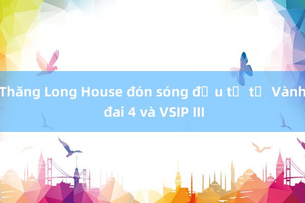 Thăng Long House đón sóng đầu tư từ Vành đai 4 và VSIP III