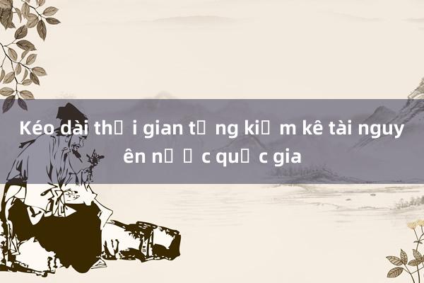 Kéo dài thời gian tổng kiểm kê tài nguyên nước quốc gia