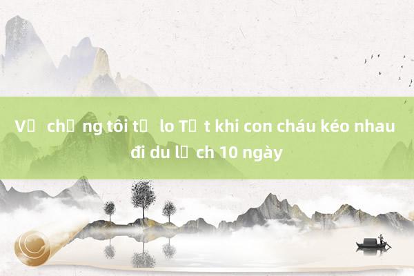 Vợ chồng tôi tự lo Tết khi con cháu kéo nhau đi du lịch 10 ngày