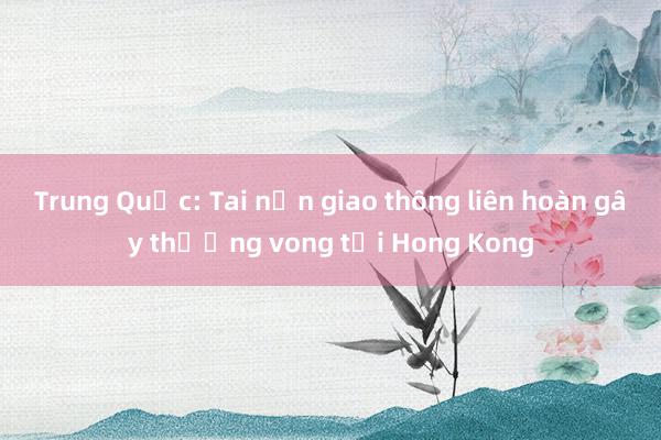 Trung Quốc: Tai nạn giao thông liên hoàn gây thương vong tại Hong Kong